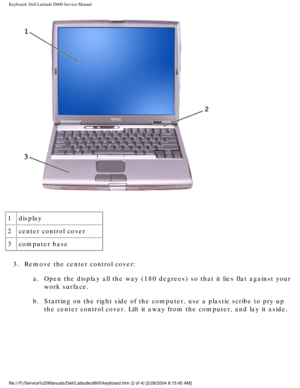 Page 28Keyboard: Dell Latitude D600 Service Manual
 
1 display
2 center control cover
3 computer base
3.  Remove the center control cover:  a.  Open the display all the way (180 degrees) so that it lies flat agains\
t your work surface. 
b.  Starting on the right side of the computer, use a plastic scribe to pry \
up  the center control cover. Lift it away from the computer, and lay it asi\
de. 
file:///F|/Service%20Manuals/Dell/Latitude/d600/keyboard.htm (2 of 4) \
[2/28/2004 8:15:45 AM] 