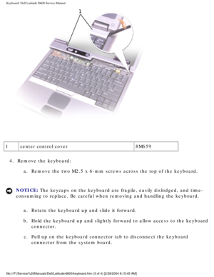 Page 29Keyboard: Dell Latitude D600 Service Manual
 
1 center control cover 8M659
4.  Remove the keyboard:  a.  Remove the two M2.5 x 6-mm screws across the top of the keyboard. 
NOTICE: The keycaps on the keyboard are fragile, easily dislodged, and time-
consuming to replace. Be careful when removing and handling the keyboard\
. 
a.  Rotate the keyboard up and slide it forward. 
b.  Hold the keyboard up and slightly forward to allow access to the keyboar\
d  connector. 
c.  Pull up on the keyboard connector...