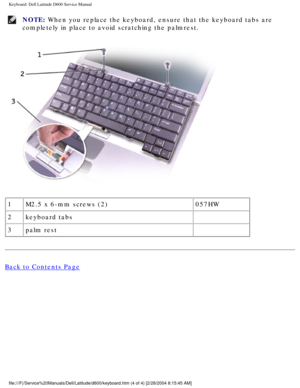 Page 30Keyboard: Dell Latitude D600 Service Manual
NOTE: When you replace the keyboard, ensure that the keyboard tabs are 
completely in place to avoid scratching the palmrest. 
 
1 M2.5 x 6-mm screws (2) 057HW
2 keyboard tabs  
3 palm rest  
Back to Contents Page
 
file:///F|/Service%20Manuals/Dell/Latitude/d600/keyboard.htm (4 of 4) \
[2/28/2004 8:15:45 AM] 