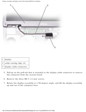 Page 33Display Assembly and Display Latch: Dell Latitude D600 Service Manual
 
1 display
2 cable-routing clips (4)
3 display cable connector
5.  Pull up on the pull-tab that is attached to the display cable connector \
to remove  the connector from the system board. 
6.  Remove the three M2.5 x 6-mm screws. 
7.  Rotate the display assembly to a 90-degree angle, and lift the display a\
ssembly  up and out of the computer base. 
file:///F|/Service%20Manuals/Dell/Latitude/d600/display.htm (3 of 10) \
[2/28/2004...