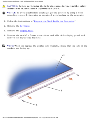 Page 37Display Assembly and Display Latch: Dell Latitude D600 Service Manual
 CAUTION: Before performing the following procedures, read the safety 
instructions in your System Information Guide.
NOTICE: To avoid electrostatic discharge, ground yourself by using a wrist 
grounding strap or by touching an unpainted metal surface on the compute\
r. 
1.  Follow the instructions in 
Preparing to Work Inside the Computer. 
2.  Remove the 
keyboard. 
3.  Remove the 
display bezel. 
4.  Remove the two M2 x 3-mm screws...