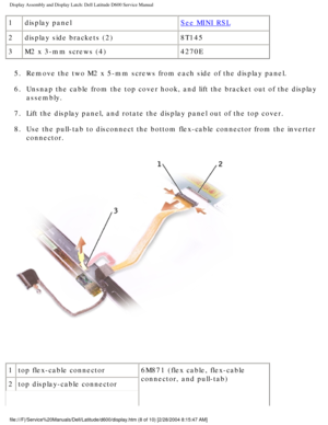 Page 38Display Assembly and Display Latch: Dell Latitude D600 Service Manual
1display panelSee MINI RSL
2 display side brackets (2) 8T145
3 M2 x 3-mm screws (4) 4270E
5.  Remove the two M2 x 5-mm screws from each side of the display panel. 
6.  Unsnap the cable from the top cover hook, and lift the bracket out of th\
e display  assembly. 
7.  Lift the display panel, and rotate the display panel out of the top cove\
r. 
8.  Use the pull-tab to disconnect the bottom flex-cable connector from the \
inverter...