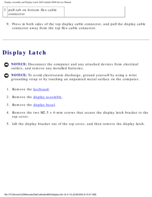 Page 39Display Assembly and Display Latch: Dell Latitude D600 Service Manual
3pull-tab on bottom flex-cable 
connector
9.  Press in both sides of the top display cable connector, and pull the dis\
play cable  connector away from the top flex-cable connector. 
Display Latch
NOTICE: Disconnect the computer and any attached devices from electrical 
outlets, and remove any installed batteries. 
NOTICE: To avoid electrostatic discharge, ground yourself by using a wrist 
grounding strap or by touching an unpainted...