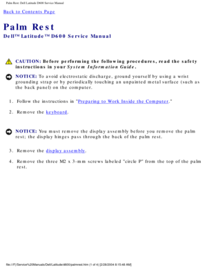 Page 41Palm Rest: Dell Latitude D600 Service Manual
Back to Contents Page 
Palm Rest 
Dell™ Latitude™ D600 Service Manual
 CAUTION: Before performing the following procedures, read the safety 
instructions in your System Information Guide.
NOTICE: To avoid electrostatic discharge, ground yourself by using a wrist 
grounding strap or by periodically touching an unpainted metal surface (\
such as 
the back panel) on the computer. 
1.  Follow the instructions in 
Preparing to Work Inside the Computer. 
2.  Remove...