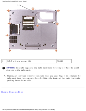 Page 44Palm Rest: Dell Latitude D600 Service Manual
 
1 M2.5 x 8-mm screws (9) 3R690
NOTICE: Carefully separate the palm rest from the computer base to avoid 
damage to the palm rest. 
7.  Starting at the back center of the palm rest, use your fingers to separa\
te the  palm rest from the computer base by lifting the inside of the palm rest \
while 
pushing in on the outside. 
Back to Contents Page
 
file:///F|/Service%20Manuals/Dell/Latitude/d600/palmrest.htm (4 of 4) \
[2/28/2004 8:15:48 AM] 