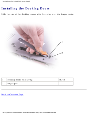 Page 46Docking Doors: Dell Latitude D600 Service Manual
Installing the Docking Doors 
Slide the side of the docking covers with the spring over the longer pos\
ts.
 
1 docking doors with spring 7R316
2 longer post  
Back to Contents Page
 
file:///F|/Service%20Manuals/Dell/Latitude/d600/dockdoor.htm (2 of 2) \
[2/28/2004 8:15:48 AM] 