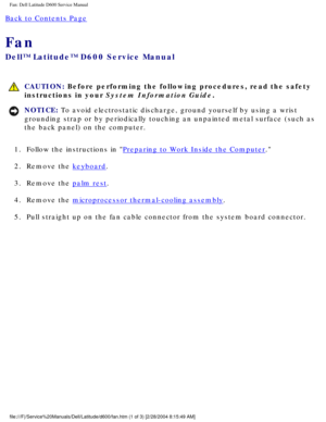 Page 47Fan: Dell Latitude D600 Service Manual
Back to Contents Page 
Fan 
Dell™ Latitude™ D600 Service Manual
 CAUTION: Before performing the following procedures, read the safety 
instructions in your System Information Guide.
NOTICE: To avoid electrostatic discharge, ground yourself by using a wrist 
grounding strap or by periodically touching an unpainted metal surface (\
such as 
the back panel) on the computer. 
1.  Follow the instructions in 
Preparing to Work Inside the Computer. 
2.  Remove the...