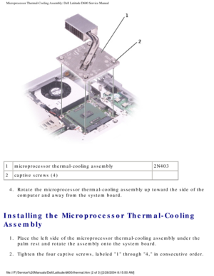 Page 53Microprocessor Thermal-Cooling Assembly: Dell Latitude D600 Service Manu\
al
 
1 microprocessor thermal-cooling assembly 2N403
2 captive screws (4)  
4.  Rotate the microprocessor thermal-cooling assembly up toward the side of\
 the  computer and away from the system board. 
Installing the Microprocessor Thermal-Cooling 
Assembly 
1.  Place the left side of the microprocessor thermal-cooling assembly under\
 the palm rest and rotate the assembly onto the system board. 
2.  Tighten the four captive...