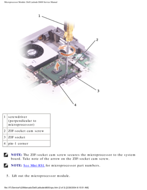 Page 56Microprocessor Module: Dell Latitude D600 Service Manual
 
1 screwdriver 
(perpendicular to 
microprocessor)
2 ZIF-socket cam screw
3 ZIF socket
4 pin-1 corner
NOTE: The ZIF-socket cam screw secures the microprocessor to the system 
board. Take note of the arrow on the ZIF-socket cam screw. 
NOTE: See Mini RSL for microprocessor part numbers. 
5.  Lift out the microprocessor module. 
file:///F|/Service%20Manuals/Dell/Latitude/d600/cpu.htm (2 of 3) [2/28\
/2004 8:15:51 AM] 