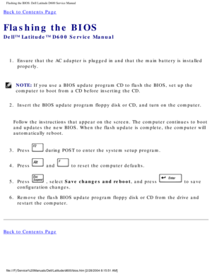 Page 58Flashing the BIOS: Dell Latitude D600 Service Manual
Back to Contents Page 
Flashing the BIOS 
Dell™ Latitude™ D600 Service Manual
1.  Ensure that the AC adapter is plugged in and that the main battery is in\
stalled properly. 
NOTE: If you use a BIOS update program CD to flash the BIOS, set up the 
computer to boot from a CD before inserting the CD. 
2.  Insert the BIOS update program floppy disk or CD, and turn on the comput\
er. 
Follow the instructions that appear on the screen. The computer...