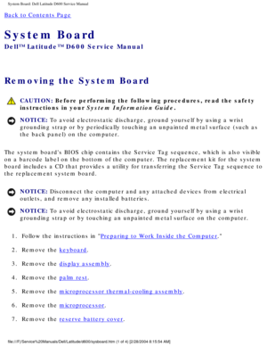 Page 66System Board: Dell Latitude D600 Service Manual
Back to Contents Page 
System Board 
Dell™ Latitude™ D600 Service Manual
Removing the System Board 
 CAUTION: Before performing the following procedures, read the safety 
instructions in your System Information Guide.
NOTICE: To avoid electrostatic discharge, ground yourself by using a wrist 
grounding strap or by periodically touching an unpainted metal surface (\
such as 
the back panel) on the computer. 
The system boards BIOS chip contains the Service...