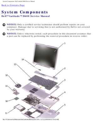 Page 9System Components: Dell Latitude D600 Service Manual
Back to Contents Page 
System Components 
Dell™ Latitude™ D600 Service Manual
NOTICE: Only a certified service technician should perform repairs on your 
computer. Damage due to servicing that is not authorized by Dell is not \
covered 
by your warranty. 
NOTICE: Unless otherwise noted, each procedure in this document assumes that 
a part can be replaced by performing the removal procedure in reverse or\
der....