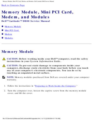 Page 12Memory Module, Mini PCI Card, Modem, and Modules: Dell Latitude D800 Ser\
vice Manual
Back to Contents Page 
Memory Module, Mini PCI Card, 
Modem, and Modules 
Dell™ Latitude™ D800 Service Manual
  Memory Module
  Mini PCI Card 
  Modem
  Modules
Memory Module
 CAUTION: Before working inside your Dell™ computer, read the safety 
instructions in your System Information Guide.
 CAUTION: To prevent static damage to components inside your 
computer, discharge static electricity from your body before you...