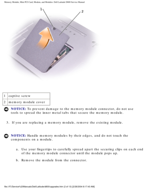 Page 13Memory Module, Mini PCI Card, Modem, and Modules: Dell Latitude D800 Ser\
vice Manual
 
1 captive screw
2 memory module cover
NOTICE: To prevent damage to the memory module connector, do not use 
tools to spread the inner metal tabs that secure the memory module. 
3.  If you are replacing a memory module, remove the existing module. 
NOTICE: Handle memory modules by their edges, and do not touch the 
components on a module.  a.  Use your fingertips to carefully spread apart the securing clips on \
each...