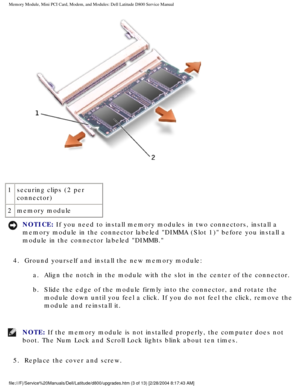 Page 14Memory Module, Mini PCI Card, Modem, and Modules: Dell Latitude D800 Ser\
vice Manual
 
1 securing clips (2 per 
connector)
2 memory module
NOTICE: If you need to install memory modules in two connectors, install a 
memory module in the connector labeled DIMMA (Slot 1) before you ins\
tall a 
module in the connector labeled DIMMB. 
4.  Ground yourself and install the new memory module:  a.  Align the notch in the module with the slot in the center of the con\
nector. 
b.  Slide the edge of the module...