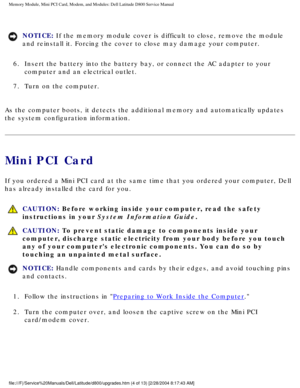 Page 15Memory Module, Mini PCI Card, Modem, and Modules: Dell Latitude D800 Ser\
vice Manual
NOTICE: If the memory module cover is difficult to close, remove the module 
and reinstall it. Forcing the cover to close may damage your computer. 
6.  Insert the battery into the battery bay, or connect the AC adapter t\
o your  computer and an electrical outlet. 
7.  Turn on the computer. 
As the computer boots, it detects the additional memory and automaticall\
y updates 
the system configuration information.
Mini...