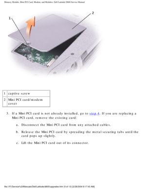 Page 16Memory Module, Mini PCI Card, Modem, and Modules: Dell Latitude D800 Ser\
vice Manual
 
1 captive screw
2 Mini PCI card/modem 
cover
3.  If a Mini PCI card is not already installed, go to 
step 4. If you are replacing a 
Mini PCI card, remove the existing card: 
a.  Disconnect the Mini PCI card from any attached cables. 
b.  Release the Mini PCI card by spreading the metal securing tabs until\
 the  card pops up slightly. 
c.  Lift the Mini PCI card out of its connector....