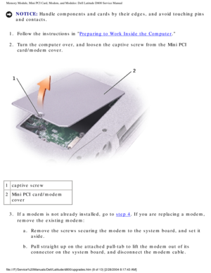 Page 19Memory Module, Mini PCI Card, Modem, and Modules: Dell Latitude D800 Ser\
vice Manual
NOTICE: Handle components and cards by their edges, and avoid touching pins 
and contacts. 
1.  Follow the instructions in 
Preparing to Work Inside the Computer. 
2.  Turn the computer over, and loosen the captive screw from the Mini P\
CI  card/modem cover. 
 
1 captive screw
2 Mini PCI card/modem 
cover
3.  If a modem is not already installed, go to 
step 4. If you are replacing a modem, 
remove the existing modem:...