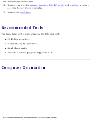 Page 4Before You Begin: Dell Latitude D800 Service Manual
11.  Remove any installed memory modules, Mini PCI cards, and modules, including 
a second battery if one is installed. 
12.  Remove the 
hard drive. 
Recommended Tools
The procedures in this manual require the following tools:
l     #1 Phillips screwdriver
l     ¼-inch flat-blade screwdriver
l     Small plastic scribe
l     Flash BIOS update program floppy disk or CD
Computer Orientation
file:///F|/Service%20Manuals/Dell/Latitude/d800/begin.htm (3 of...