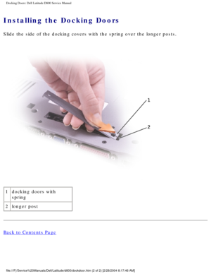 Page 32Docking Doors: Dell Latitude D800 Service Manual
Installing the Docking Doors 
Slide the side of the docking covers with the spring over the longer pos\
ts.
 
1 docking doors with 
spring
2 longer post
Back to Contents Page
 
file:///F|/Service%20Manuals/Dell/Latitude/d800/dockdoor.htm (2 of 2) \
[2/28/2004 8:17:46 AM] 