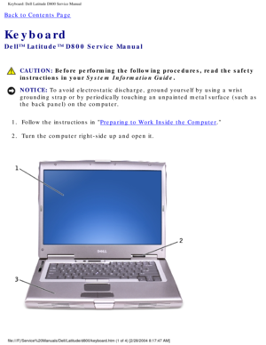 Page 33Keyboard: Dell Latitude D800 Service Manual
Back to Contents Page 
Keyboard 
Dell™ Latitude™ D800 Service Manual
 CAUTION: Before performing the following procedures, read the safety 
instructions in your System Information Guide.
NOTICE: To avoid electrostatic discharge, ground yourself by using a wrist 
grounding strap or by periodically touching an unpainted metal surface (\
such as 
the back panel) on the computer. 
1.  Follow the instructions in 
Preparing to Work Inside the Computer. 
2.  Turn the...