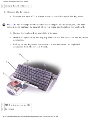 Page 35Keyboard: Dell Latitude D800 Service Manual
2system board connector
4.  Remove the keyboard:  a.  Remove the two M2.5 x 6-mm screws across the top of the keyboard. 
NOTICE: The keycaps on the keyboard are fragile, easily dislodged, and time-
consuming to replace. Be careful when removing and handling the keyboard\
. 
b.  Rotate the keyboard up and slide it forward. c.  Hold the keyboard up and slightly forward to allow access to the keyboar\
d  connector. 
d.  Pull up on the keyboard connector tab to...