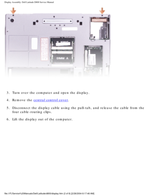 Page 38Display Assembly: Dell Latitude D800 Service Manual
 
3.  Turn over the computer and open the display. 
4.  Remove the 
central control cover. 
5.  Disconnect the display cable using the pull-tab, and release the cable f\
rom the  four cable-routing clips. 
6.  Lift the display out of the computer. 
file:///F|/Service%20Manuals/Dell/Latitude/d800/display.htm (2 of 8) [\
2/28/2004 8:17:48 AM] 