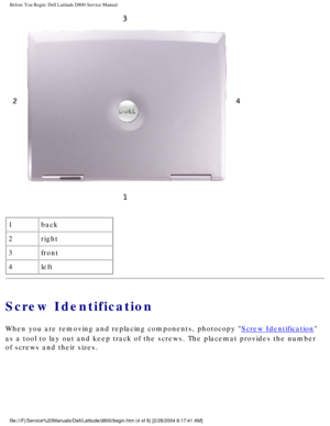 Page 5Before You Begin: Dell Latitude D800 Service Manual
 
1 back
2 right
3 front
4 left
Screw Identification
When you are removing and replacing components, photocopy Screw Identification 
as a tool to lay out and keep track of the screws. The placemat provides\
 the number 
of screws and their sizes.
file:///F|/Service%20Manuals/Dell/Latitude/d800/begin.htm (4 of 8) [2/\
28/2004 8:17:41 AM] 