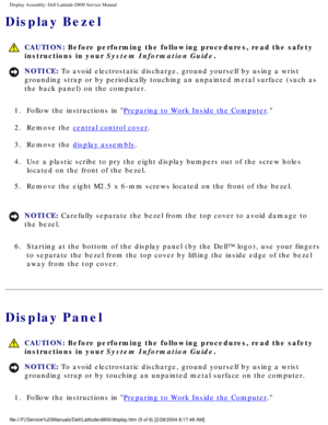 Page 41Display Assembly: Dell Latitude D800 Service Manual
Display Bezel
 CAUTION: Before performing the following procedures, read the safety 
instructions in your System Information Guide.
NOTICE: To avoid electrostatic discharge, ground yourself by using a wrist 
grounding strap or by periodically touching an unpainted metal surface (\
such as 
the back panel) on the computer. 
1.  Follow the instructions in 
Preparing to Work Inside the Computer. 
2.  Remove the 
central control cover. 
3.  Remove the...