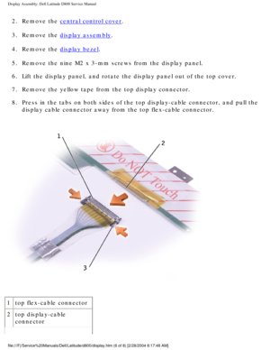 Page 42Display Assembly: Dell Latitude D800 Service Manual
2.  Remove the central control cover. 
3.  Remove the 
display assembly. 
4.  Remove the 
display bezel. 
5.  Remove the nine M2 x 3-mm screws from the display panel. 
6.  Lift the display panel, and rotate the display panel out of the top cove\
r. 
7.  Remove the yellow tape from the top display connector. 
8.  Press in the tabs on both sides of the top display-cable connector, and \
pull the  display cable connector away from the top flex-cable...