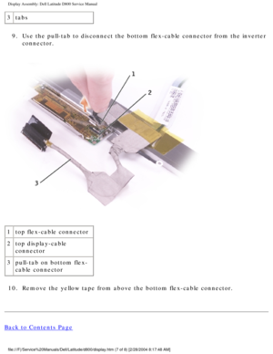 Page 43Display Assembly: Dell Latitude D800 Service Manual
3tabs
9.  Use the pull-tab to disconnect the bottom flex-cable connector from the \
inverter  connector. 
 
1 top flex-cable connector
2 top display-cable 
connector
3 pull-tab on bottom flex-
cable connector
10.  Remove the yellow tape from above the bottom flex-cable connector. 
Back to Contents Page
file:///F|/Service%20Manuals/Dell/Latitude/d800/display.htm (7 of 8) [\
2/28/2004 8:17:48 AM] 
