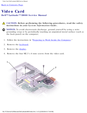 Page 45Video Card: Dell Latitude D800 Service Manual
Back to Contents Page 
Video Card 
Dell™ Latitude™ D800 Service Manual
 CAUTION: Before performing the following procedures, read the safety 
instructions in your System Information Guide.
NOTICE: To avoid electrostatic discharge, ground yourself by using a wrist 
grounding strap or by periodically touching an unpainted metal surface (\
such as 
the back panel) on the computer. 
1.  Follow the instructions in 
Preparing to Work Inside the Computer. 
2....