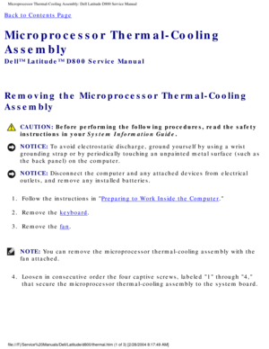 Page 47Microprocessor Thermal-Cooling Assembly: Dell Latitude D800 Service Manu\
al
Back to Contents Page 
Microprocessor Thermal-Cooling 
Assembly 
Dell™ Latitude™ D800 Service Manual
Removing the Microprocessor Thermal-Cooling 
Assembly 
 CAUTION: Before performing the following procedures, read the safety 
instructions in your System Information Guide.
NOTICE: To avoid electrostatic discharge, ground yourself by using a wrist 
grounding strap or by periodically touching an unpainted metal surface (\
such as...