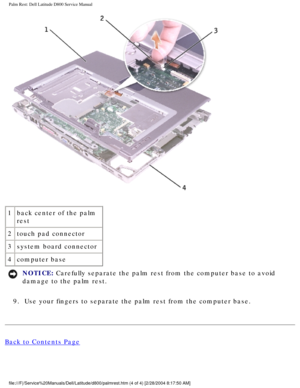 Page 53Palm Rest: Dell Latitude D800 Service Manual
 
1 back center of the palm 
rest
2 touch pad connector
3 system board connector
4 computer base
NOTICE: Carefully separate the palm rest from the computer base to avoid 
damage to the palm rest. 
9.  Use your fingers to separate the palm rest from the computer base. 
Back to Contents Page
 
file:///F|/Service%20Manuals/Dell/Latitude/d800/palmrest.htm (4 of 4) \
[2/28/2004 8:17:50 AM] 