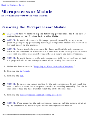 Page 54Microprocessor Module: Dell Latitude D800 Service Manual
Back to Contents Page 
Microprocessor Module 
Dell™ Latitude™ D800 Service Manual
Removing the Microprocessor Module 
 CAUTION: Before performing the following procedures, read the safety 
instructions in your System Information Guide.
NOTICE: To avoid electrostatic discharge, ground yourself by using a wrist 
grounding strap or by periodically touching an unpainted metal surface (\
such as 
the back panel) on the computer. 
NOTICE: Do not touch...