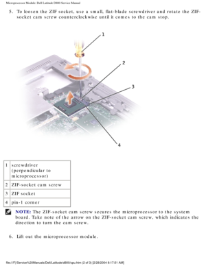 Page 55Microprocessor Module: Dell Latitude D800 Service Manual
5.  To loosen the ZIF socket, use a small, flat-blade screwdriver and rotate\
 the ZIF-socket cam screw counterclockwise until it comes to the cam stop. 
 
1 screwdriver 
(perpendicular to 
microprocessor)
2 ZIF-socket cam screw
3 ZIF socket
4 pin-1 corner
NOTE: The ZIF-socket cam screw secures the microprocessor to the system 
board. Take note of the arrow on the ZIF-socket cam screw, which indicat\
es the 
direction to turn the cam screw. 
6....