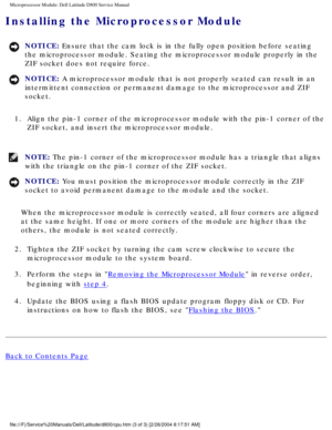 Page 56Microprocessor Module: Dell Latitude D800 Service Manual
Installing the Microprocessor Module 
NOTICE: Ensure that the cam lock is in the fully open position before seating 
the microprocessor module. Seating the microprocessor module properly in\
 the 
ZIF socket does not require force. 
NOTICE: A microprocessor module that is not properly seated can result in an 
intermittent connection or permanent damage to the microprocessor and ZI\
F 
socket. 
1.  Align the pin-1 corner of the microprocessor module...
