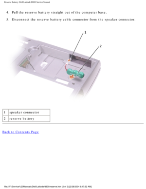 Page 59Reserve Battery: Dell Latitude D800 Service Manual
4.  Pull the reserve battery straight out of the computer base. 
5.  Disconnect the reserve battery cable connector from the speaker connecto\
r. 
 
1 speaker connector
2 reserve battery
Back to Contents Page
 
file:///F|/Service%20Manuals/Dell/Latitude/d800/reserve.htm (2 of 2) [\
2/28/2004 8:17:52 AM] 