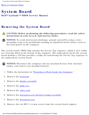 Page 60System Board: Dell Latitude D800 Service Manual
Back to Contents Page 
System Board 
Dell™ Latitude™ D800 Service Manual
Removing the System Board 
 CAUTION: Before performing the following procedures, read the safety 
instructions in your System Information Guide.
NOTICE: To avoid electrostatic discharge, ground yourself by using a wrist 
grounding strap or by periodically touching an unpainted metal surface (\
such as 
the back panel) on the computer. 
The system boards BIOS chip contains the Service...