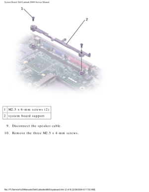 Page 61System Board: Dell Latitude D800 Service Manual
 
1 M2.5 x 6-mm screws (2)
2 system board support
9.  Disconnect the speaker cable. 
10.  Remove the three M2.5 x 4-mm screws. 
file:///F|/Service%20Manuals/Dell/Latitude/d800/sysboard.htm (2 of 6) \
[2/28/2004 8:17:53 AM] 