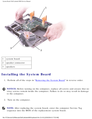 Page 64System Board: Dell Latitude D800 Service Manual
 
1 system board
2 speaker connector
3 speakers
Installing the System Board 
1.  Perform all of the steps in Removing the System Board in reverse order. 
NOTICE: Before turning on the computer, replace all screws and ensure that no 
stray screws remain inside the computer. Failure to do so may result in \
damage 
to the computer. 
2.  Turn on the computer. 
NOTE: After replacing the system board, enter the computer Service Tag 
sequence into the BIOS of the...