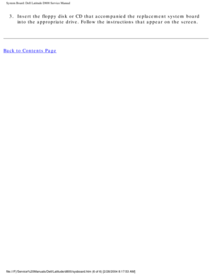 Page 65System Board: Dell Latitude D800 Service Manual
3.  Insert the floppy disk or CD that accompanied the replacement system boa\
rd into the appropriate drive. Follow the instructions that appear on the s\
creen. 
Back to Contents Page
 
file:///F|/Service%20Manuals/Dell/Latitude/d800/sysboard.htm (6 of 6) \
[2/28/2004 8:17:53 AM] 