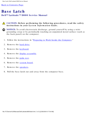Page 68Base Latch: Dell Latitude D800 Service Manual
Back to Contents Page 
Base Latch 
Dell™ Latitude™ D800 Service Manual
 CAUTION: Before performing the following procedures, read the safety 
instructions in your System Information Guide.
NOTICE: To avoid electrostatic discharge, ground yourself by using a wrist 
grounding strap or by periodically touching an unpainted metal surface (\
such as 
the back panel) on the computer. 
1.  Follow the instructions in 
Preparing to Work Inside the Computer. 
2....