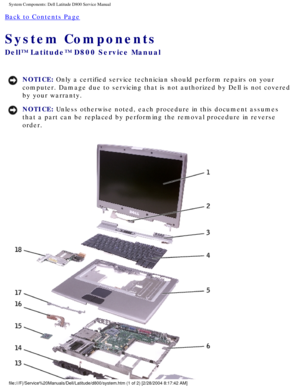Page 10System Components: Dell Latitude D800 Service Manual
Back to Contents Page 
System Components 
Dell™ Latitude™ D800 Service Manual
NOTICE: Only a certified service technician should perform repairs on your 
computer. Damage due to servicing that is not authorized by Dell is not \
covered 
by your warranty. 
NOTICE: Unless otherwise noted, each procedure in this document assumes 
that a part can be replaced by performing the removal procedure in rever\
se 
order....