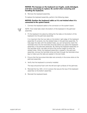 Page 21support.dell.com Dell Latitude L400 Service Manual 17
NOTICE: The keycaps on the keyboard are fragile, easily dislodged, 
and time-consuming to replace. Be careful when removing and 
handling the keyboard.
6. Remove the keyboard assembly.
To replace the keyboard assembly, perform the following steps.
NOTICE: Position the keyboard cable so it is not twisted when it is 
connected to the system board.
1. Connect the keyboard cable to the connector on the system board.
NOTE: Five metal tabs retain the bottom...