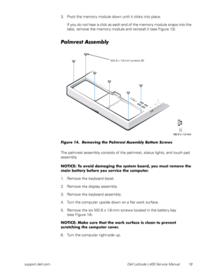 Page 23support.dell.com Dell Latitude L400 Service Manual 19
3. Pivot the memory module down until it clicks into place. 
If you do not hear a click as each end of the memory module snaps into the 
tabs, remove the memory module and reinstall it (see Figure 13).
Palmrest Assembly 
Figure 14.  Removing the Palmrest Assembly Bottom Screws
The palmrest assembly consists of the palmrest, status lights, and touch pad 
assembly.
NOTICE: To avoid damaging the system board, you must remove the 
main battery before you...