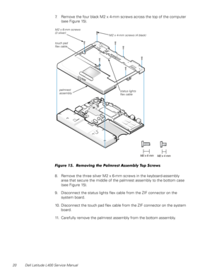 Page 2420 Dell Latitude L400 Service Manual
7. Remove the four black M2 x 4-mm screws across the top of the computer 
(see Figure 15). 
 
Figure 15.  Removing the Palmrest Assembly Top Screws
8. Remove the three silver M2 x 6-mm screws in the keyboard-assembly  
area that secure the middle of the palmrest assembly to the bottom case 
(see Figure 15).
9. Disconnect the status lights flex cable from the ZIF connector on the 
system board.
10. Disconnect the touch pad flex cable from the ZIF connector on the...