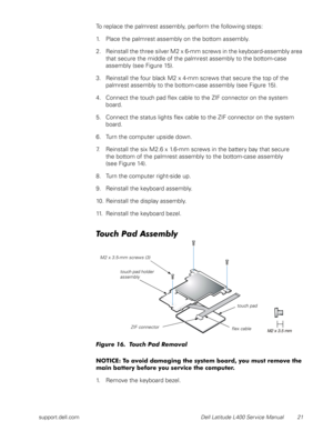 Page 25support.dell.com Dell Latitude L400 Service Manual 21
To replace the palmrest assembly, perform the following steps:
1. Place the palmrest assembly on the bottom assembly.
2. Reinstall the three silver M2 x 6-mm screws in the keyboard-assembly area 
that secure the middle of the palmrest assembly to the bottom-case 
assembly (see Figure 15).
3. Reinstall the four black M2 x 4-mm screws that secure the top of the 
palmrest assembly to the bottom-case assembly (see Figure 15).
4. Connect the touch pad flex...