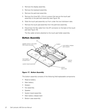 Page 2622 Dell Latitude L400 Service Manual
2. Remove the display assembly.
3. Remove the keyboard assembly.
4. Remove the palmrest assembly.
5. Remove the three M2 x 3.5-mm screws that secure the touch pad 
assembly to the palmrest assembly (see Figure 16).
6. Slide the touch pad assembly out from under the two hold-down tabs.
7. Remove the touch pad assembly from the palmrest assembly.
8. Disconnect the flex cable from the ZIF connector on the back of the touch 
pad (see Figure 16).
The flex cable remains...