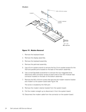 Page 2824 Dell Latitude L400 Service Manual
Modem
Figure 19.  Modem Removal
1. Remove the keyboard bezel.
2. Remove the display assembly.
3. Remove the keyboard assembly.
4. Remove the palmrest assembly.
5. Use a 5-mm socket wrench to remove the four 5-mm socket screws for the 
VGA and parallel ports located on the back of the bottom assembly.
6. Use a small flat-blade screwdriver to remove the two integrated drive 
electronics (IDE) connector screws at both ends of the IDE (modular bay) 
connector located on...